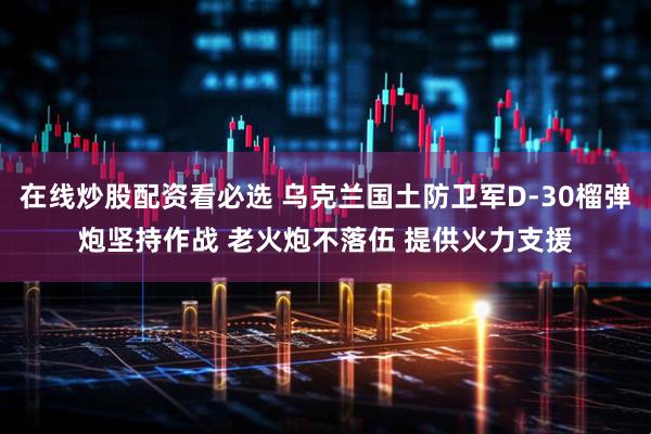 在线炒股配资看必选 乌克兰国土防卫军D-30榴弹炮坚持作战 老火炮不落伍 提供火力支援