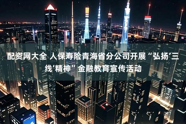 配资网大全 人保寿险青海省分公司开展“弘扬‘三线’精神”金融教育宣传活动