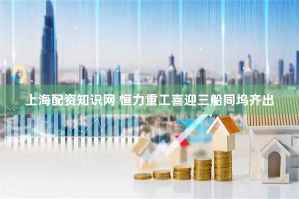 上海配资知识网 恒力重工喜迎三船同坞齐出