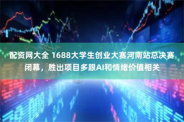 配资网大全 1688大学生创业大赛河南站总决赛闭幕，胜出项目多跟AI和情绪价值相关